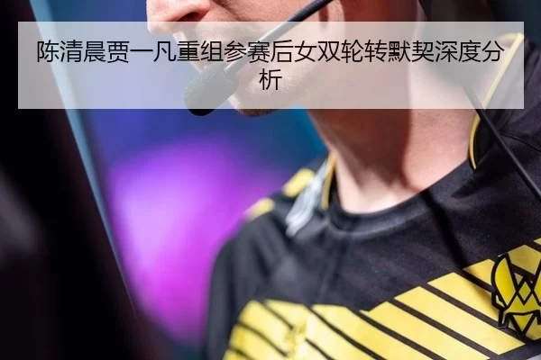 陈清晨贾一凡重组参赛后女双轮转默契深度分析